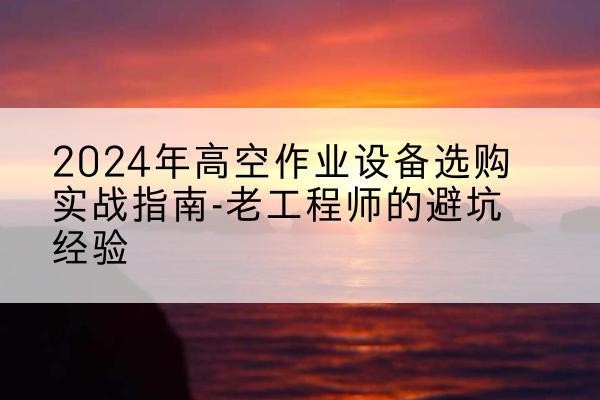 化德高空作业升降机厂家推荐-2024年高空作业设备选购实战指南-老工程师的避坑经验