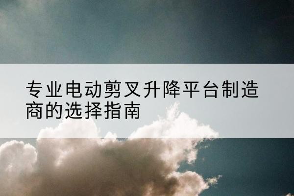 化德电动剪叉升降平台厂家-专业电动剪叉升降平台制造商的选择指南
