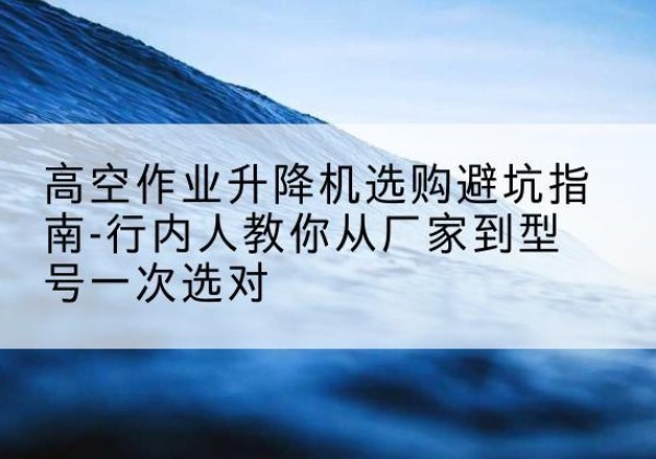 化德升降平台厂家-高空作业升降机选购避坑指南-行内人教你从厂家到型号一次选对