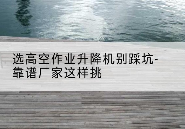 化德剪叉式升降机厂家-选高空作业升降机别踩坑-靠谱厂家这样挑