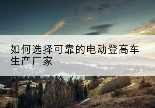 化德电动登高车厂家-如何选择可靠的电动登高车生产厂家