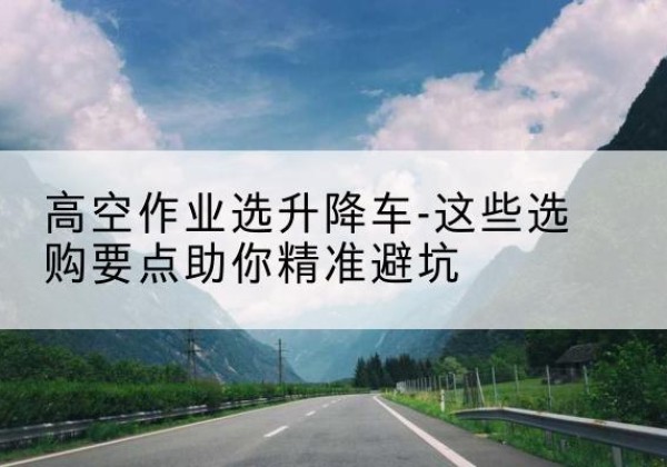 化德升降车厂家-高空作业选升降车-这些选购要点助你*避坑