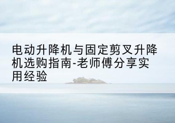 化德电动升降机怎么选-电动升降机与固定剪叉升降机选购指南-老师傅分享实用经验