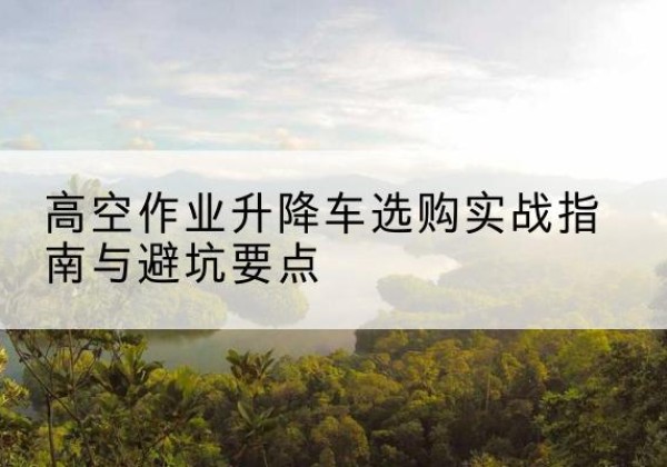 化德升降车怎么选-高空作业升降车选购实战指南与避坑要点