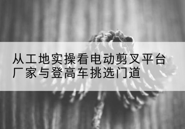 化德电动剪叉升降平台厂家-从工地实操看电动剪叉平台厂家与登高车挑选门道