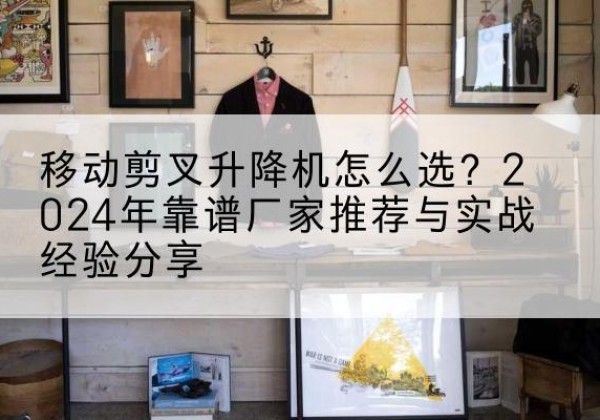 化德升降平台厂家推荐-移动剪叉升降机怎么选？2024年靠谱厂家推荐与实战经验分享