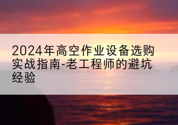 化德高空作业升降机厂家推荐-2024年高空作业设备选购实战指南-老工程师的避坑经验