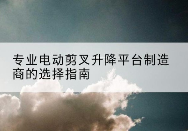化德电动剪叉升降平台厂家-专业电动剪叉升降平台制造商的选择指南