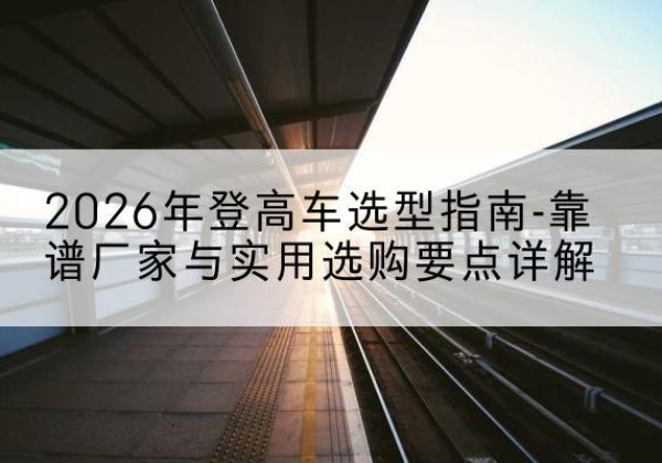 化德登高车厂家推荐-2026年登高车选型指南-靠谱厂家与实用选购要点详解